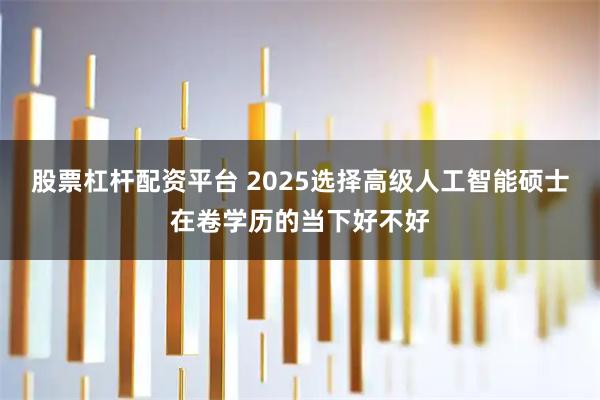 股票杠杆配资平台 2025选择高级人工智能硕士在卷学历的当下好不好