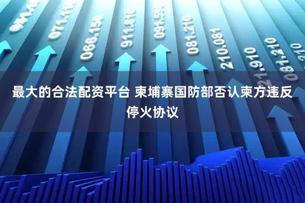 最大的合法配资平台 柬埔寨国防部否认柬方违反停火协议