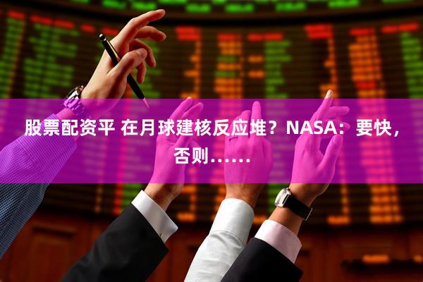 股票配资平 在月球建核反应堆？NASA：要快，否则……