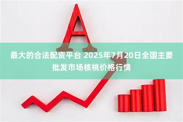 最大的合法配资平台 2025年7月20日全国主要批发市场核桃价格行情