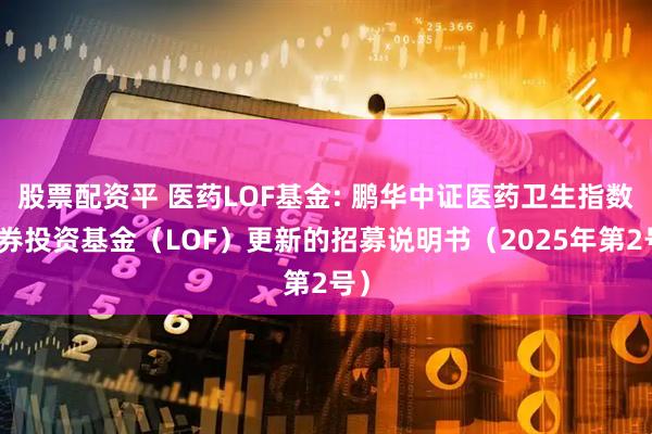 股票配资平 医药LOF基金: 鹏华中证医药卫生指数证券投资基金（LOF）更新的招募说明书（2025年第2号）