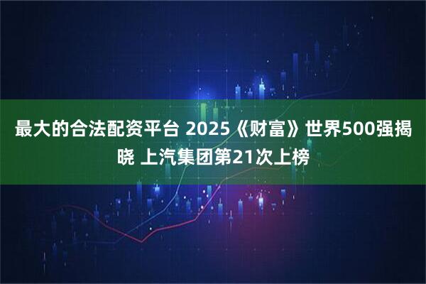 最大的合法配资平台 2025《财富》世界500强揭晓 上汽集团第21次上榜