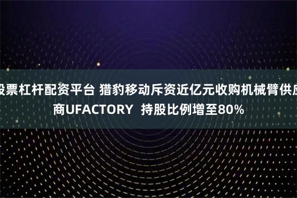 股票杠杆配资平台 猎豹移动斥资近亿元收购机械臂供应商UFACTORY  持股比例增至80%