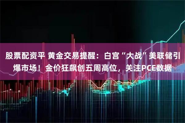 股票配资平 黄金交易提醒：白宫“大战”美联储引爆市场！金价狂飙创五周高位，关注PCE数据