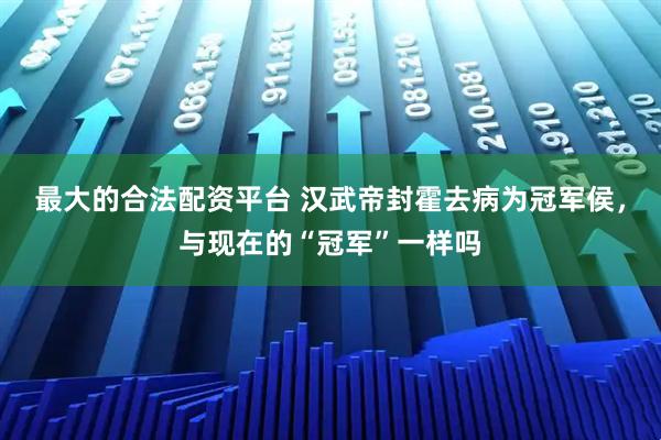 最大的合法配资平台 汉武帝封霍去病为冠军侯，与现在的“冠军”一样吗