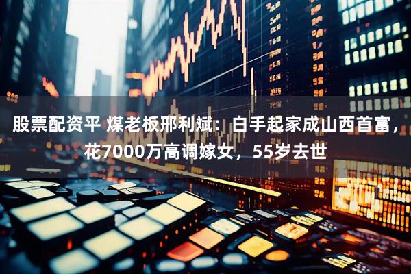 股票配资平 煤老板邢利斌：白手起家成山西首富，花7000万高调嫁女，55岁去世