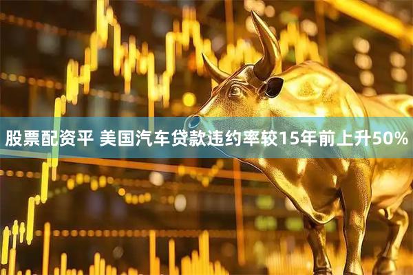 股票配资平 美国汽车贷款违约率较15年前上升50%